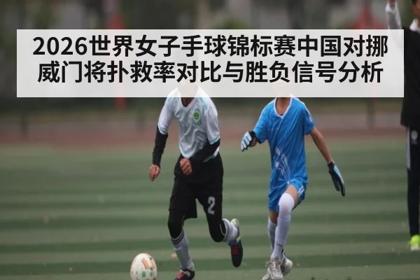 2026世界女子手球锦标赛中国对挪威门将扑救率对比与胜负信号分析 | kaiyun
